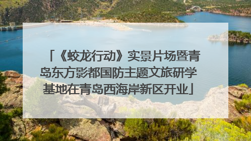 《蛟龙行动》实景片场暨青岛东方影都国防主题文旅研学基地在青岛西海岸新区开业