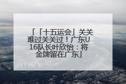 「十五运会」关关难过关关过！广东U16队长叶欣怡：将金牌留在广东