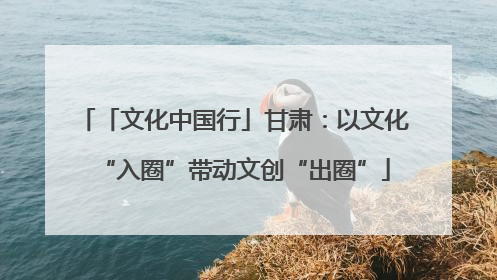 「文化中国行」甘肃：以文化“入圈”带动文创“出圈”