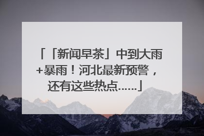 「新闻早茶」中到大雨+暴雨！河北最新预警，还有这些热点……