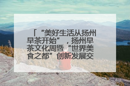 “美好生活从扬州早茶开始”，扬州早茶文化周暨“世界美食之都”创新发展交流活动启幕