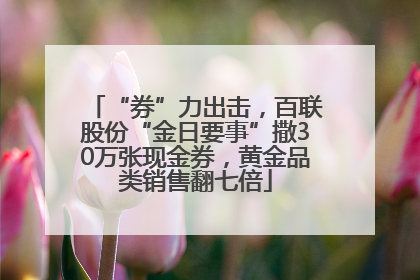 “券”力出击，百联股份“金日要事”撒30万张现金券，黄金品类销售翻七倍