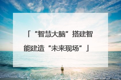 “智慧大脑”搭建智能建造“未来现场”