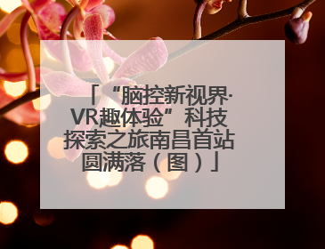 “脑控新视界·VR趣体验”科技探索之旅南昌首站圆满落（图）