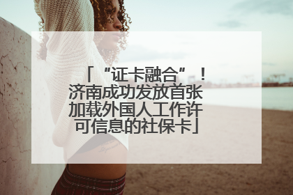 “证卡融合”！济南成功发放首张加载外国人工作许可信息的社保卡