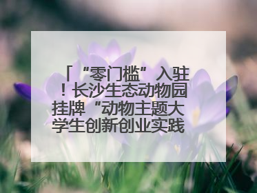 “零门槛”入驻！长沙生态动物园挂牌“动物主题大学生创新创业实践基地”