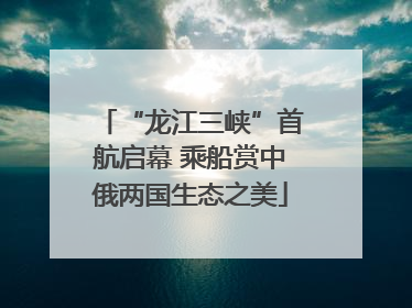 “龙江三峡”首航启幕 乘船赏中俄两国生态之美