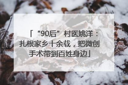 “90后”村医姚洋：扎根家乡十余载，把微创手术带到百姓身边