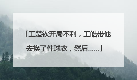 王楚钦开局不利，王皓带他去换了件球衣，然后……