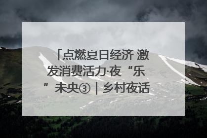 点燃夏日经济 激发消费活力·夜“乐”未央③｜乡村夜话探寻“月下生金”的“共富密码”