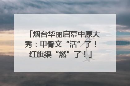 烟台华丽启幕中原大秀：甲骨文“活”了！红旗渠“燃”了！