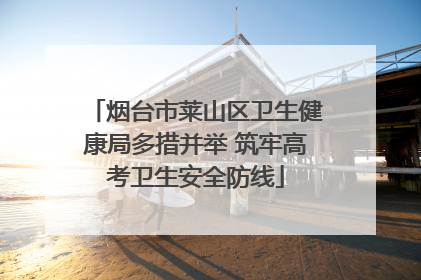 烟台市莱山区卫生健康局多措并举 筑牢高考卫生安全防线