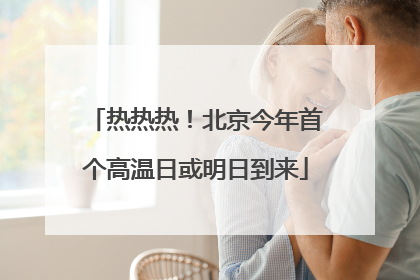 热热热！北京今年首个高温日或明日到来