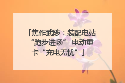 焦作武陟：装配电站“跑步进场” 电动重卡“充电无忧”