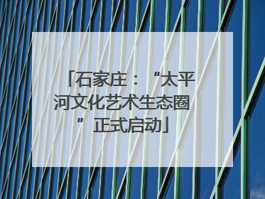 石家庄：“太平河文化艺术生态圈”正式启动