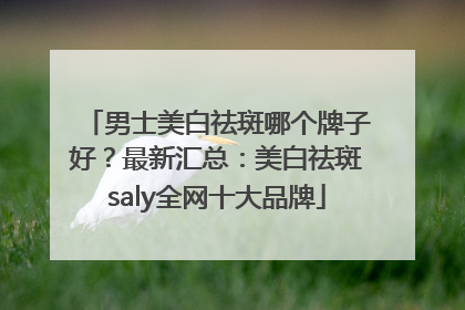 男士美白祛斑哪个牌子好？最新汇总：美白祛斑saly全网十大品牌