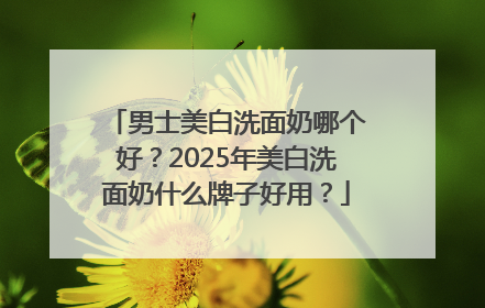男士美白洗面奶哪个好？2025年美白洗面奶什么牌子好用？
