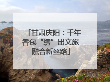 甘肃庆阳：千年香包“绣”出文旅融合新丝路