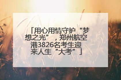 用心用情守护“梦想之光”，郑州航空港3826名考生迎来人生“大考”