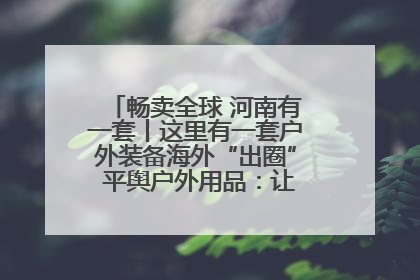 畅卖全球 河南有一套丨这里有一套户外装备海外“出圈” 平舆户外用品：让“休闲风”长红
