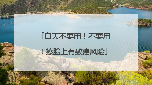 白天不要用！不要用！擦脸上有致癌风险