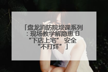盘龙消防院坝课系列：现场教学解隐患   “下店上宅” 安全 “不打烊”