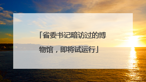 省委书记暗访过的博物馆，即将试运行
