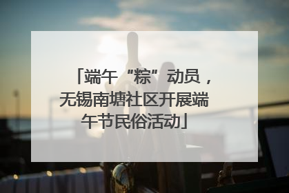 端午“粽”动员，无锡南塘社区开展端午节民俗活动
