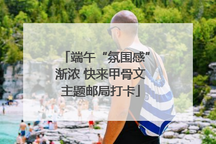 端午“氛围感”渐浓 快来甲骨文主题邮局打卡