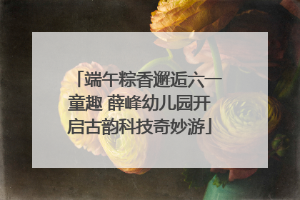 端午粽香邂逅六一童趣 薛峰幼儿园开启古韵科技奇妙游