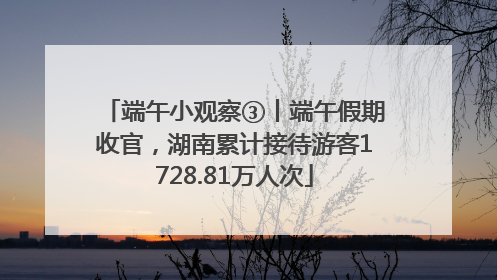 端午小观察③丨端午假期收官，湖南累计接待游客1728.81万人次