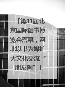 第31届北京国际图书博览会落幕，河北以书为媒扩大文化交流“朋友圈”