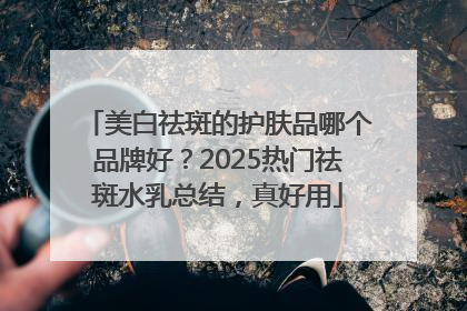 美白祛斑的护肤品哪个品牌好？2025热门祛斑水乳总结，真好用