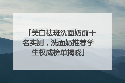 美白祛斑洗面奶前十名实测，洗面奶推荐学生权威榜单揭晓