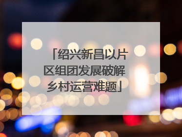 绍兴新昌以片区组团发展破解乡村运营难题