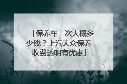 保养车一次大概多少钱？上汽大众保养收费透明有优惠