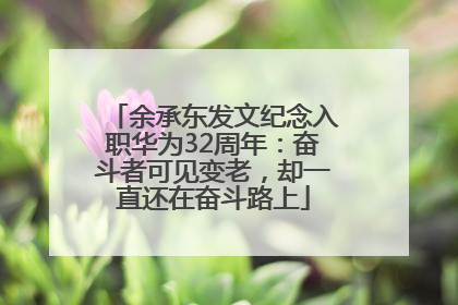 余承东发文纪念入职华为32周年：奋斗者可见变老，却一直还在奋斗路上