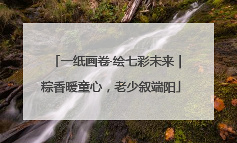 一纸画卷·绘七彩未来｜粽香暖童心，老少叙端阳