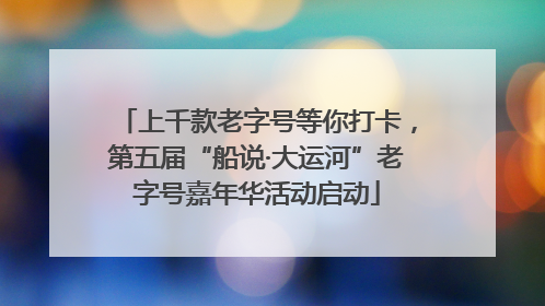 上千款老字号等你打卡，第五届“船说·大运河”老字号嘉年华活动启动