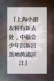 上海小朋友将有新去处，中福会少年宫新宫落地黄浦滨江