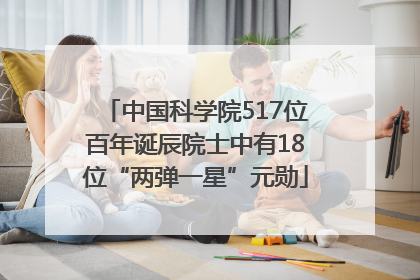 中国科学院517位百年诞辰院士中有18位“两弹一星”元勋