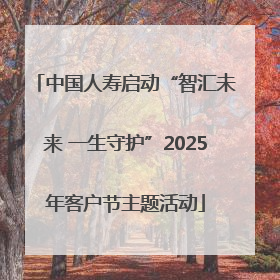 中国人寿启动“智汇未来 一生守护”2025年客户节主题活动