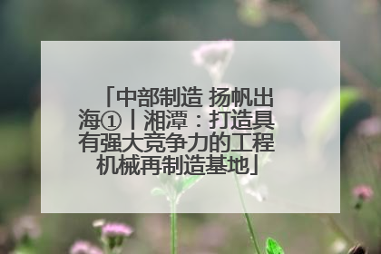 中部制造 扬帆出海①丨湘潭：打造具有强大竞争力的工程机械再制造基地
