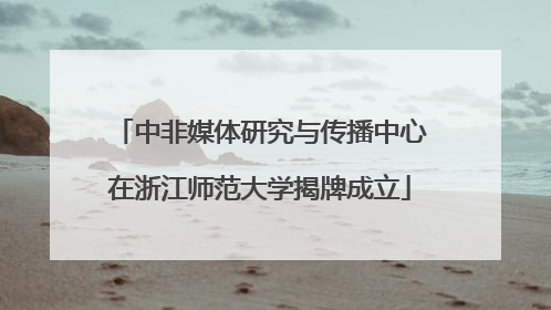 中非媒体研究与传播中心在浙江师范大学揭牌成立