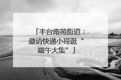 丰台南苑街道：邀请快递小哥逛“端午大集”