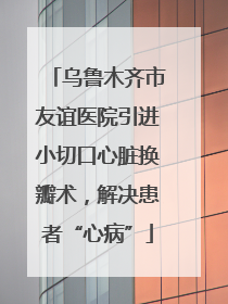 乌鲁木齐市友谊医院引进小切口心脏换瓣术，解决患者“心病”