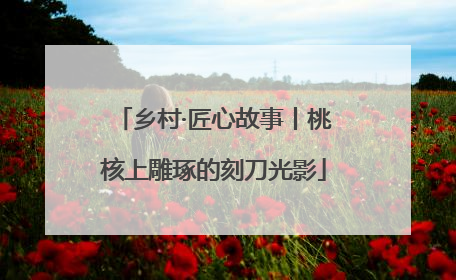 乡村·匠心故事丨桃核上雕琢的刻刀光影