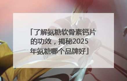 了解氨糖软骨素钙片的功效，揭秘2025年氨糖哪个品牌好