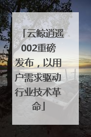 云鲸逍遥002重磅发布，以用户需求驱动行业技术革命