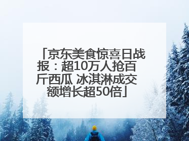 京东美食惊喜日战报：超10万人抢百斤西瓜 冰淇淋成交额增长超50倍